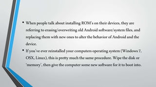• WhenpeopletalkaboutinstallingROM’sontheirdevices,theyare
referringtoerasing/overwriting oldAndroidsoftware/systemfiles,and
replacingthemwithnewonestoalterthebehaviorofAndroidandthe
device.
• Ifyou’veeverreinstalledyourcomputersoperatingsystem(Windows7,
OSX,Linux),thisisprettymuchthesameprocedure.Wipethediskor
‘memory’,thengivethecomputersomenewsoftwareforittobootinto.
 