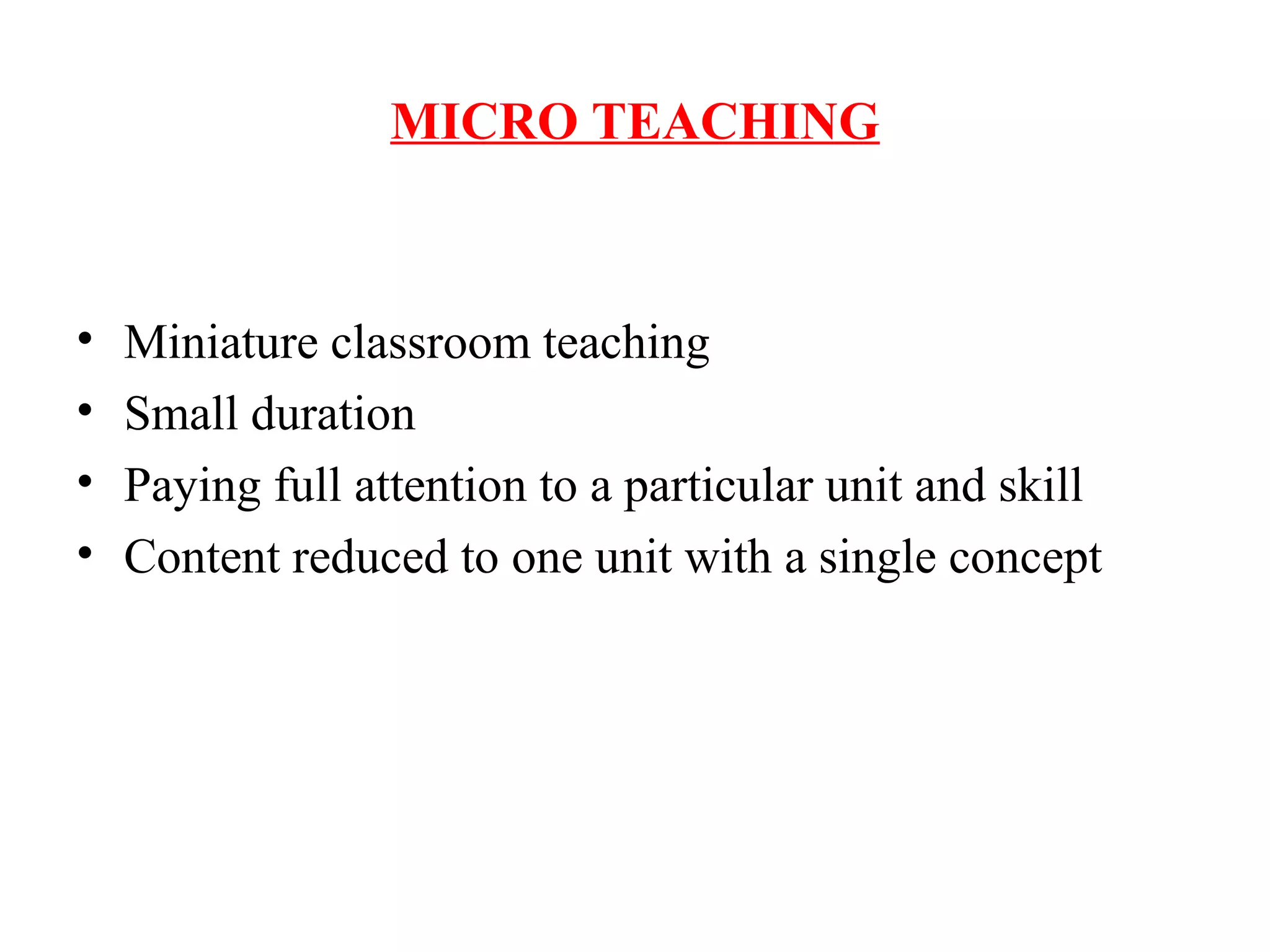 MICRO TEACHING
• Miniature classroom teaching
• Small duration
• Paying full attention to a particular unit and skill
• Content reduced to one unit with a single concept
 