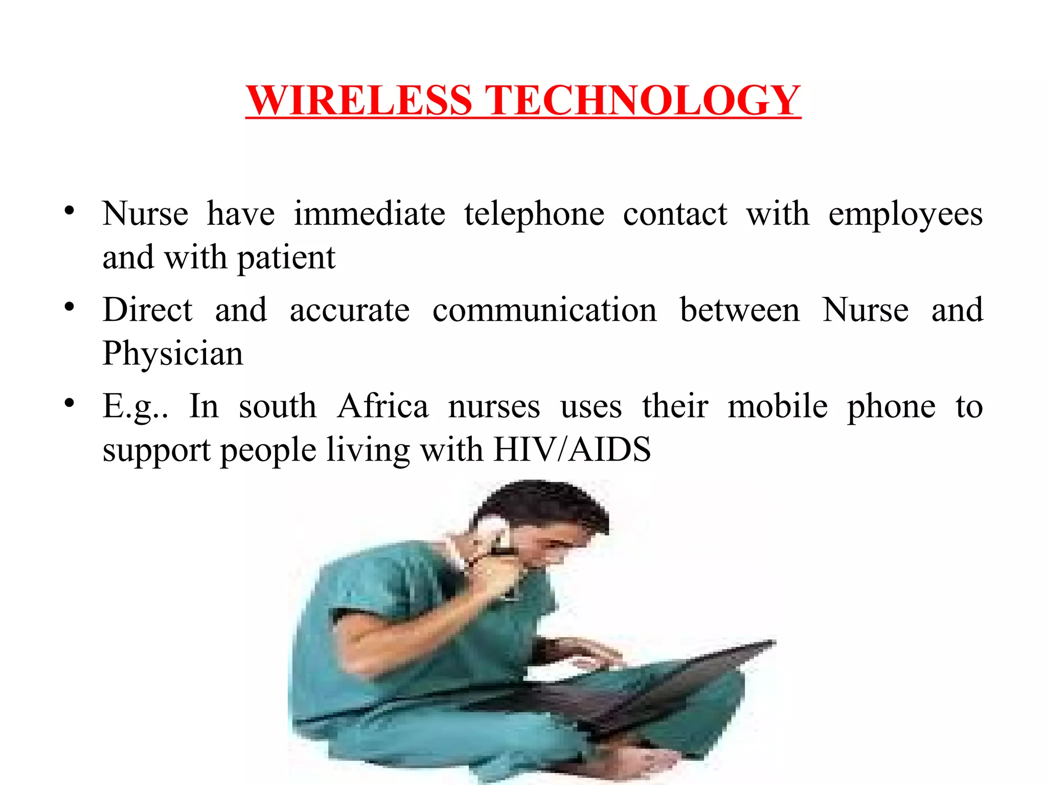 WIRELESS TECHNOLOGY
• Nurse have immediate telephone contact with employees
and with patient
• Direct and accurate communication between Nurse and
Physician
• E.g.. In south Africa nurses uses their mobile phone to
support people living with HIV/AIDS
 