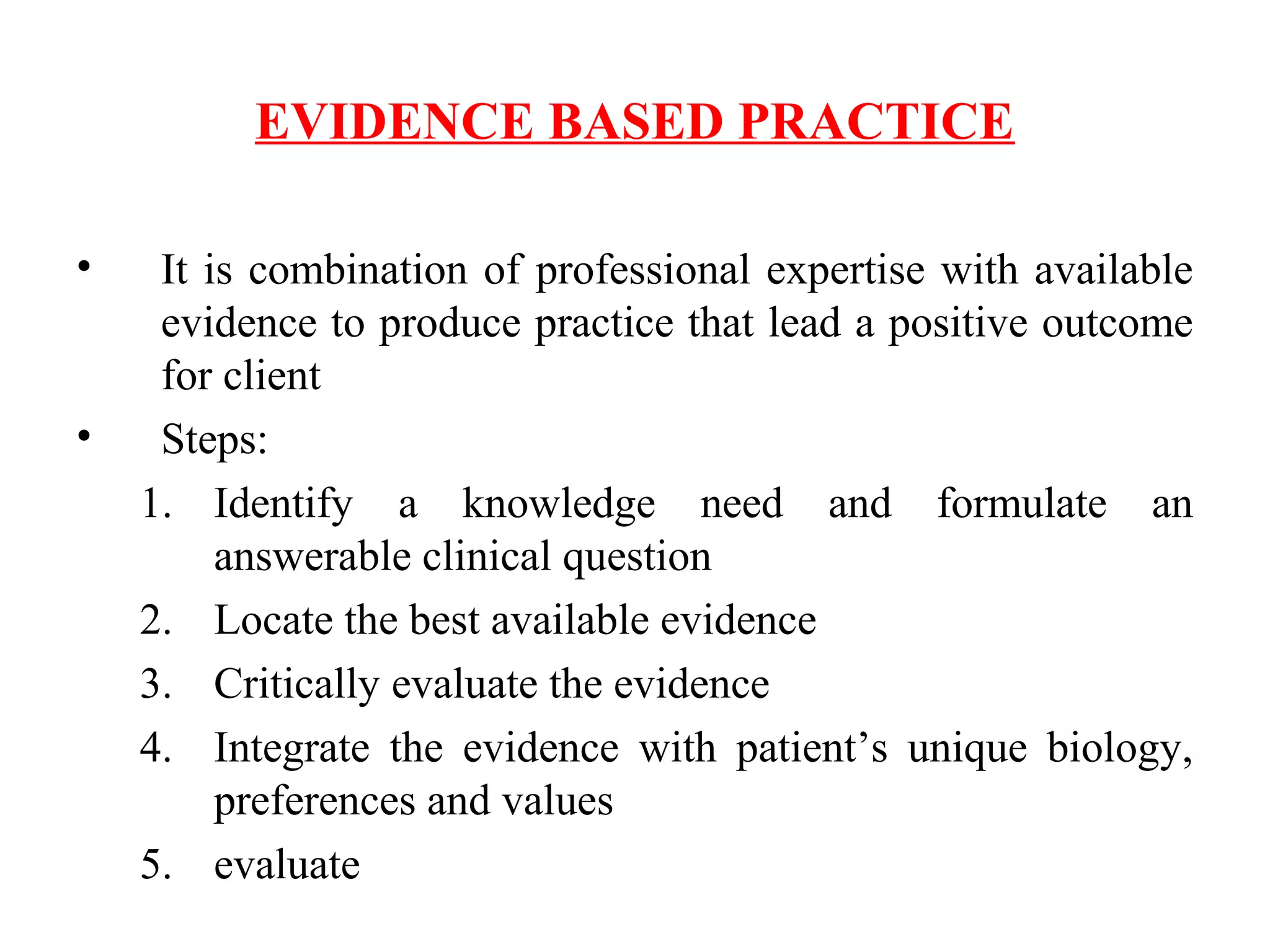 EVIDENCE BASED PRACTICE
• It is combination of professional expertise with available
evidence to produce practice that lead a positive outcome
for client
• Steps:
1. Identify a knowledge need and formulate an
answerable clinical question
2. Locate the best available evidence
3. Critically evaluate the evidence
4. Integrate the evidence with patient’s unique biology,
preferences and values
5. evaluate
 