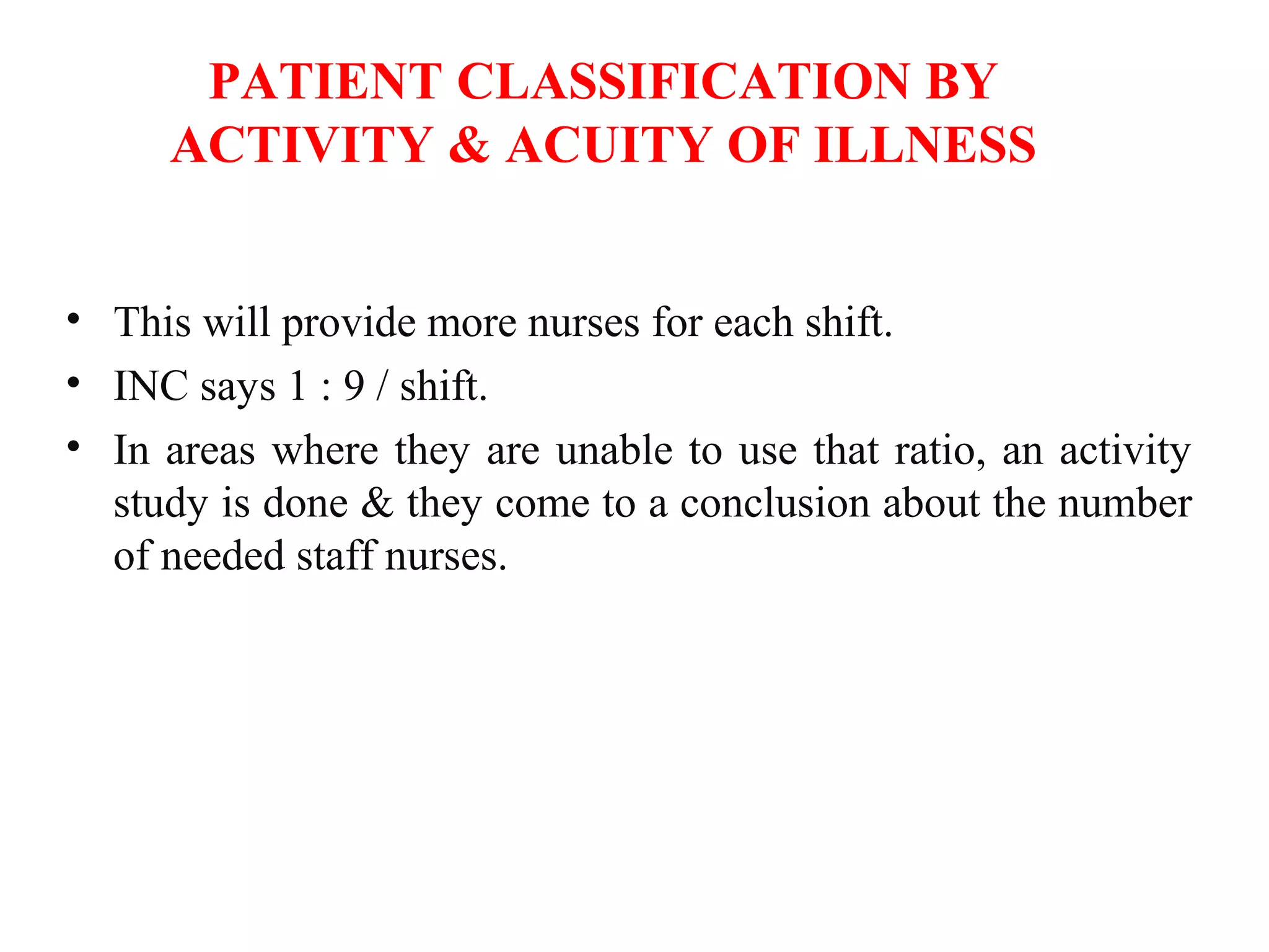 PATIENT CLASSIFICATION BY
ACTIVITY & ACUITY OF ILLNESS
• This will provide more nurses for each shift.
• INC says 1 : 9 / shift.
• In areas where they are unable to use that ratio, an activity
study is done & they come to a conclusion about the number
of needed staff nurses.
 