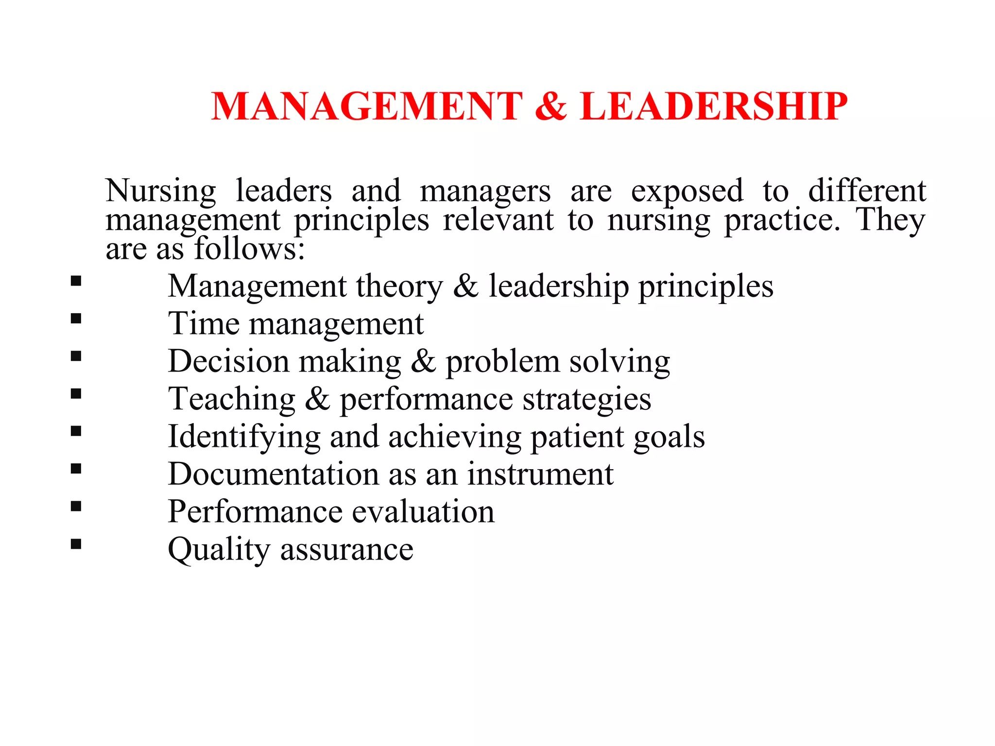 MANAGEMENT & LEADERSHIP
Nursing leaders and managers are exposed to different
management principles relevant to nursing practice. They
are as follows:
 Management theory & leadership principles
 Time management
 Decision making & problem solving
 Teaching & performance strategies
 Identifying and achieving patient goals
 Documentation as an instrument
 Performance evaluation
 Quality assurance
 