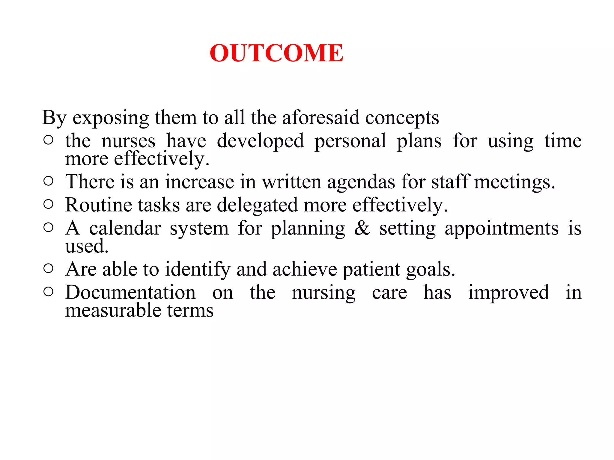 OUTCOME
By exposing them to all the aforesaid concepts
o the nurses have developed personal plans for using time
more effectively.
o There is an increase in written agendas for staff meetings.
o Routine tasks are delegated more effectively.
o A calendar system for planning & setting appointments is
used.
o Are able to identify and achieve patient goals.
o Documentation on the nursing care has improved in
measurable terms
 