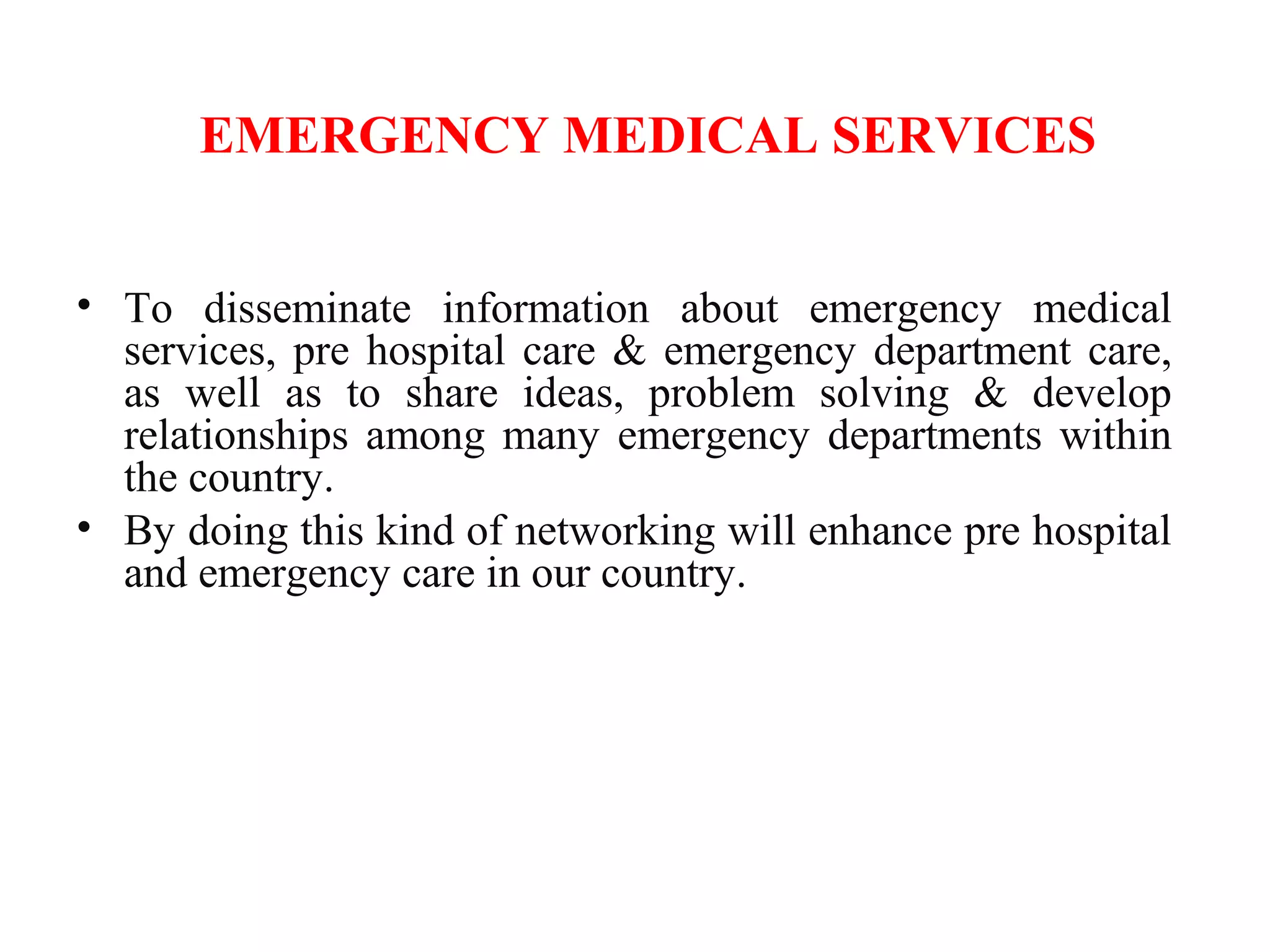 EMERGENCY MEDICAL SERVICES
• To disseminate information about emergency medical
services, pre hospital care & emergency department care,
as well as to share ideas, problem solving & develop
relationships among many emergency departments within
the country.
• By doing this kind of networking will enhance pre hospital
and emergency care in our country.
 