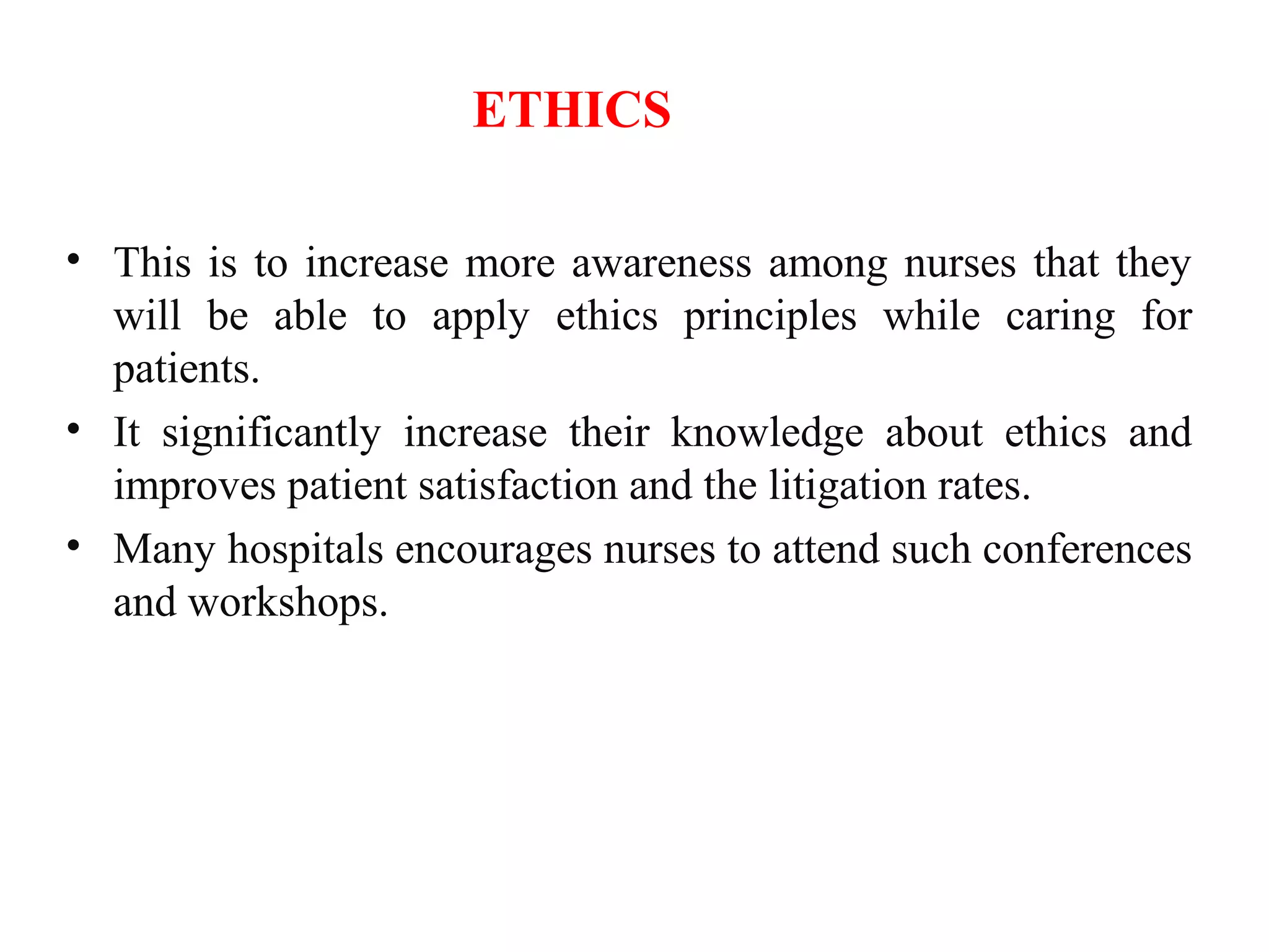 ETHICS
• This is to increase more awareness among nurses that they
will be able to apply ethics principles while caring for
patients.
• It significantly increase their knowledge about ethics and
improves patient satisfaction and the litigation rates.
• Many hospitals encourages nurses to attend such conferences
and workshops.
 