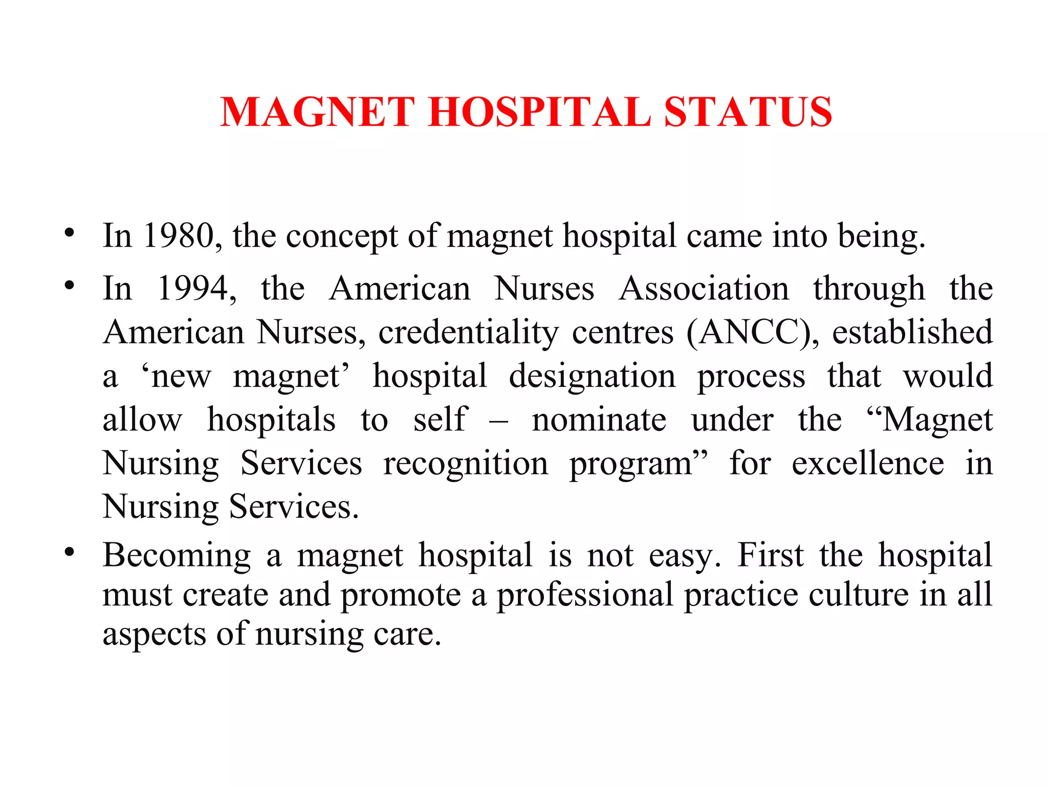 MAGNET HOSPITAL STATUS
• In 1980, the concept of magnet hospital came into being.
• In 1994, the American Nurses Association through the
American Nurses, credentiality centres (ANCC), established
a ‘new magnet’ hospital designation process that would
allow hospitals to self – nominate under the “Magnet
Nursing Services recognition program” for excellence in
Nursing Services.
• Becoming a magnet hospital is not easy. First the hospital
must create and promote a professional practice culture in all
aspects of nursing care.
 
