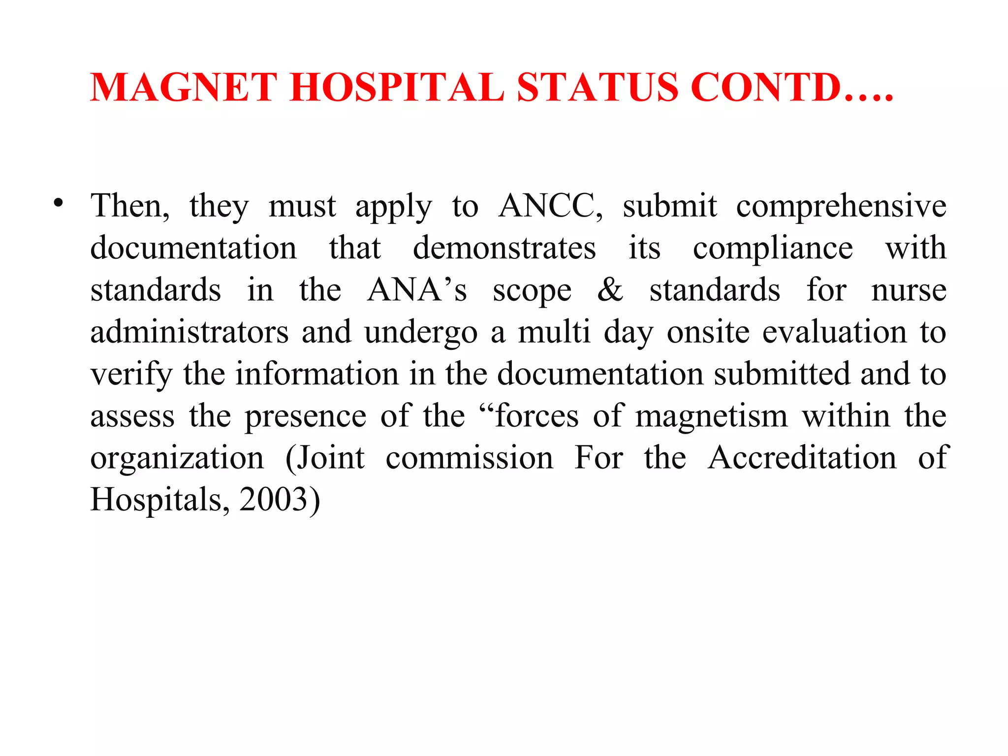 MAGNET HOSPITAL STATUS CONTD….
• Then, they must apply to ANCC, submit comprehensive
documentation that demonstrates its compliance with
standards in the ANA’s scope & standards for nurse
administrators and undergo a multi day onsite evaluation to
verify the information in the documentation submitted and to
assess the presence of the “forces of magnetism within the
organization (Joint commission For the Accreditation of
Hospitals, 2003)
 