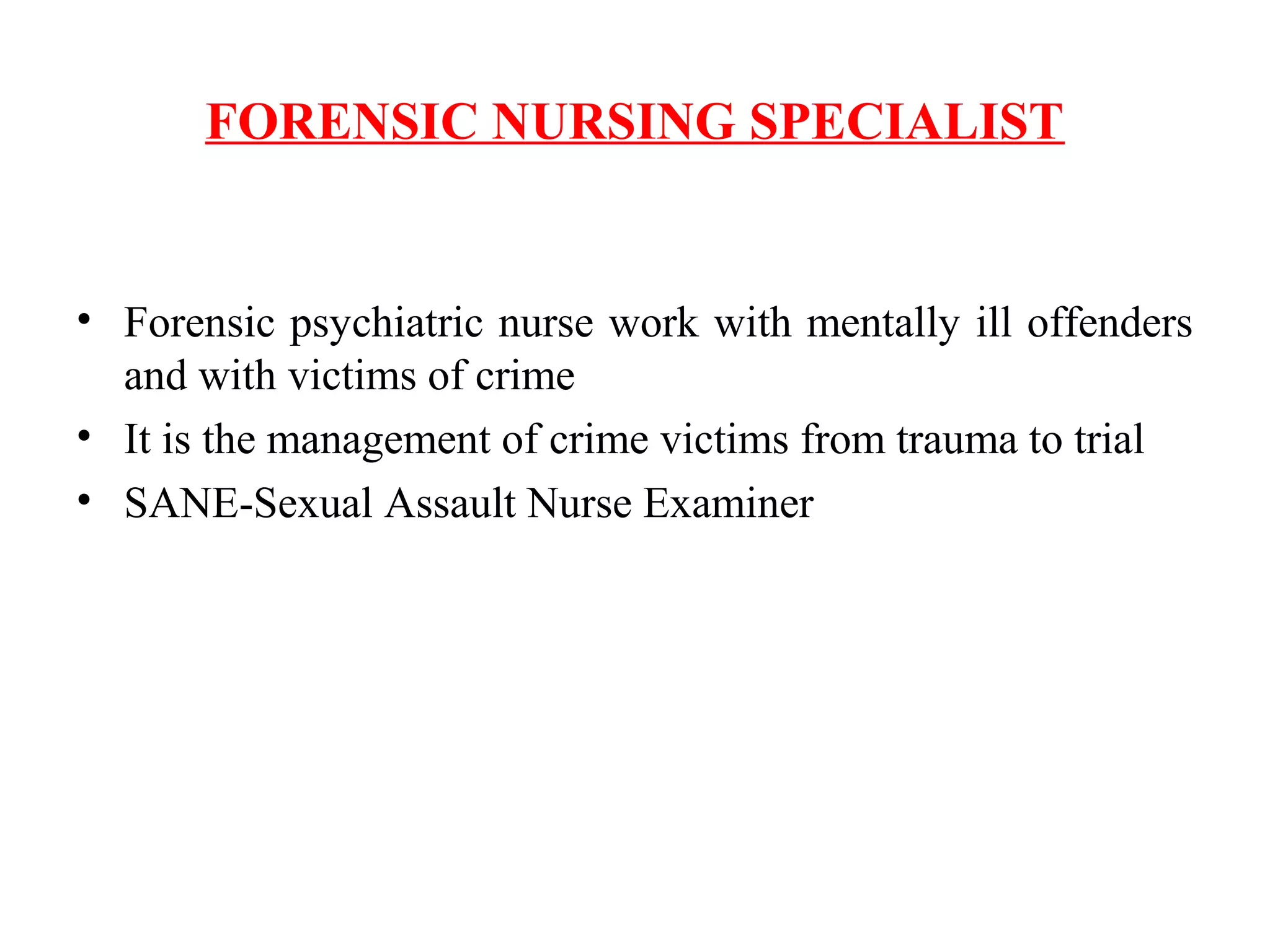 FORENSIC NURSING SPECIALIST
• Forensic psychiatric nurse work with mentally ill offenders
and with victims of crime
• It is the management of crime victims from trauma to trial
• SANE-Sexual Assault Nurse Examiner
 
