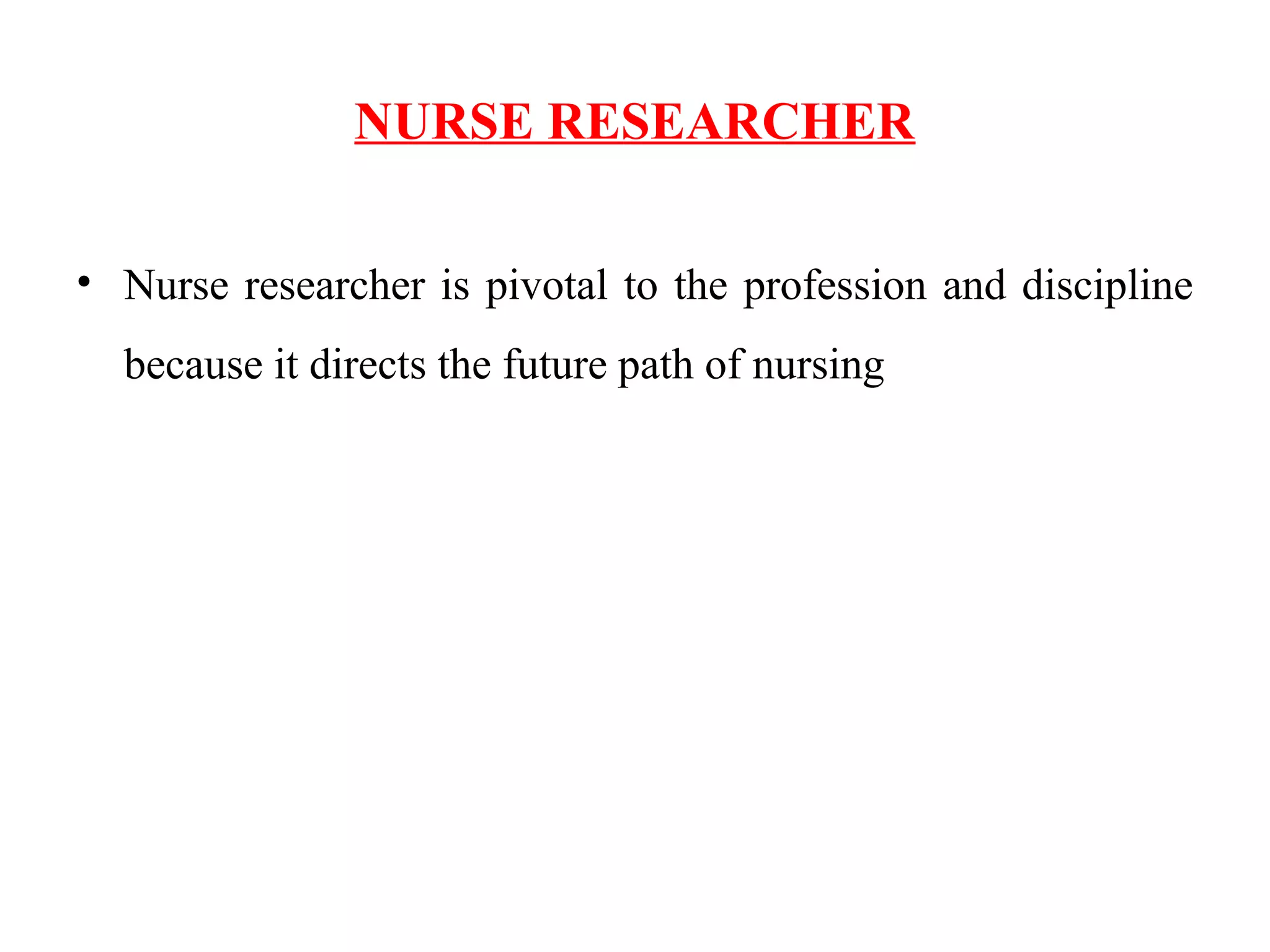 NURSE RESEARCHER
• Nurse researcher is pivotal to the profession and discipline
because it directs the future path of nursing
 