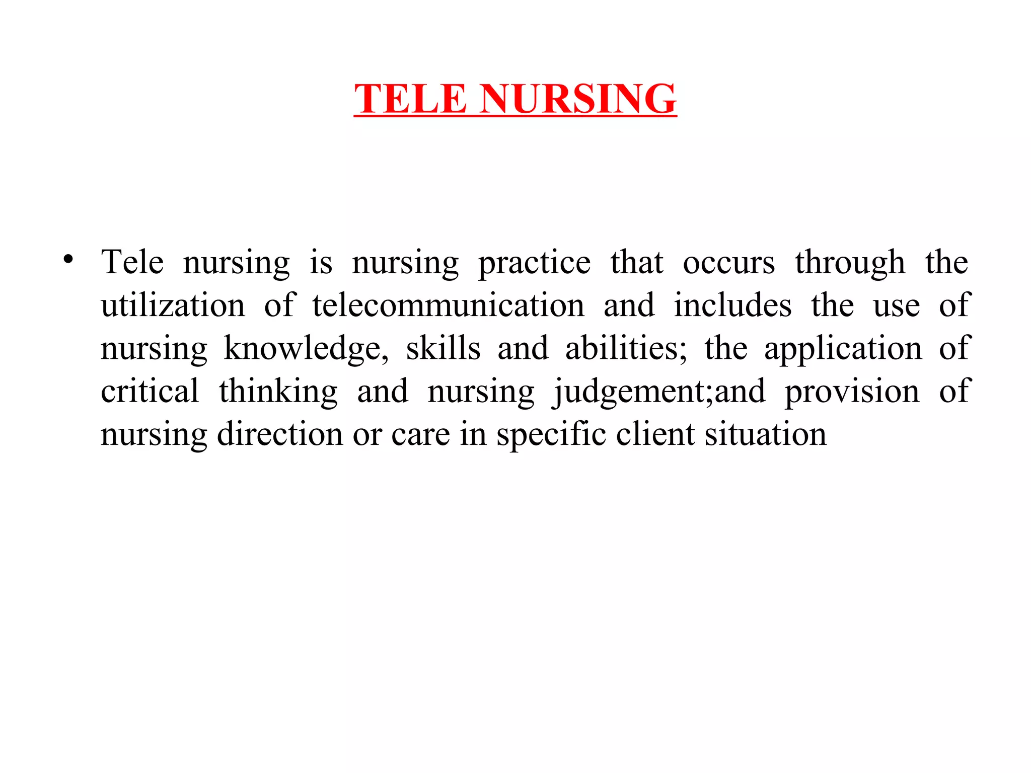TELE NURSING
• Tele nursing is nursing practice that occurs through the
utilization of telecommunication and includes the use of
nursing knowledge, skills and abilities; the application of
critical thinking and nursing judgement;and provision of
nursing direction or care in specific client situation
 
