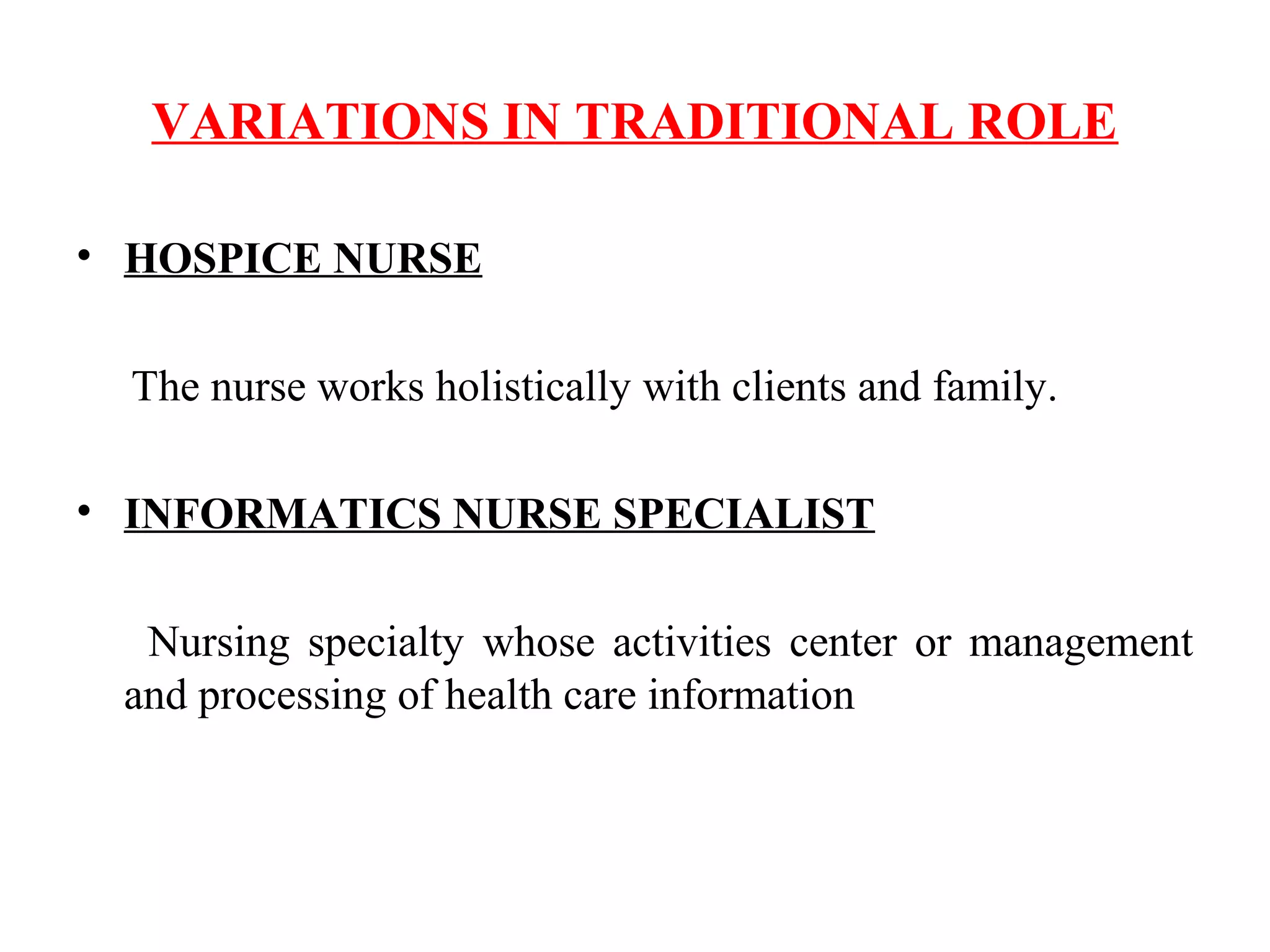 VARIATIONS IN TRADITIONAL ROLE
• HOSPICE NURSE
The nurse works holistically with clients and family.
• INFORMATICS NURSE SPECIALIST
Nursing specialty whose activities center or management
and processing of health care information
 