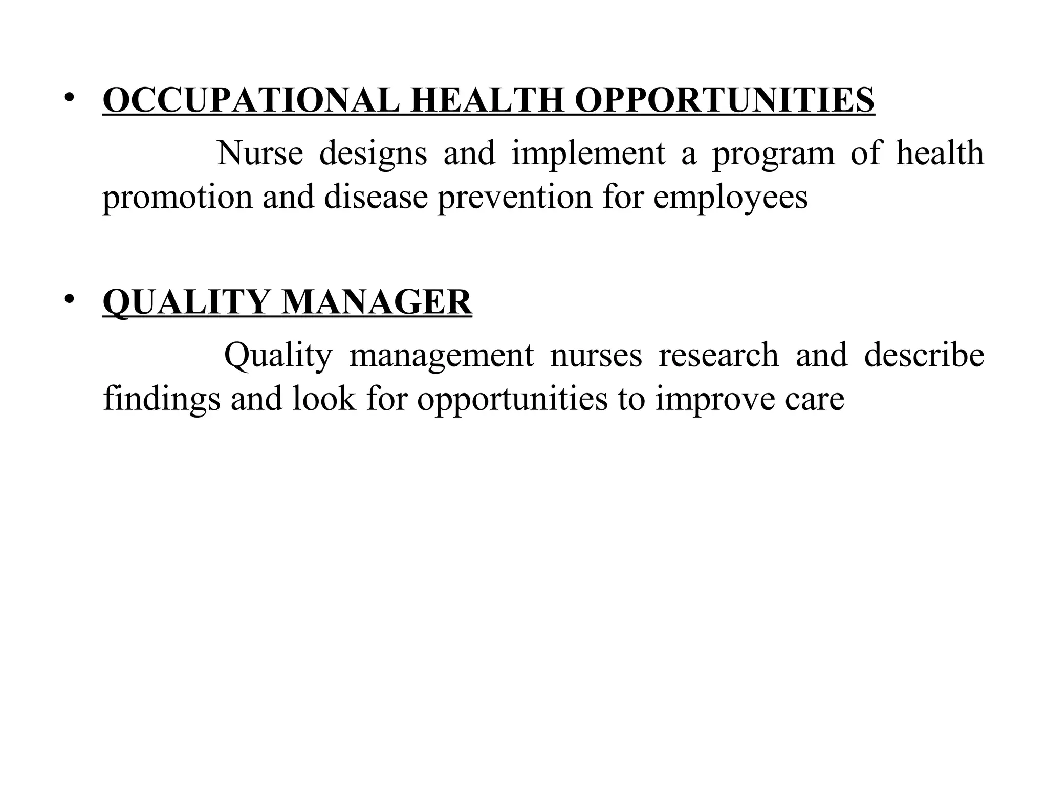 • OCCUPATIONAL HEALTH OPPORTUNITIES
Nurse designs and implement a program of health
promotion and disease prevention for employees
• QUALITY MANAGER
Quality management nurses research and describe
findings and look for opportunities to improve care
 