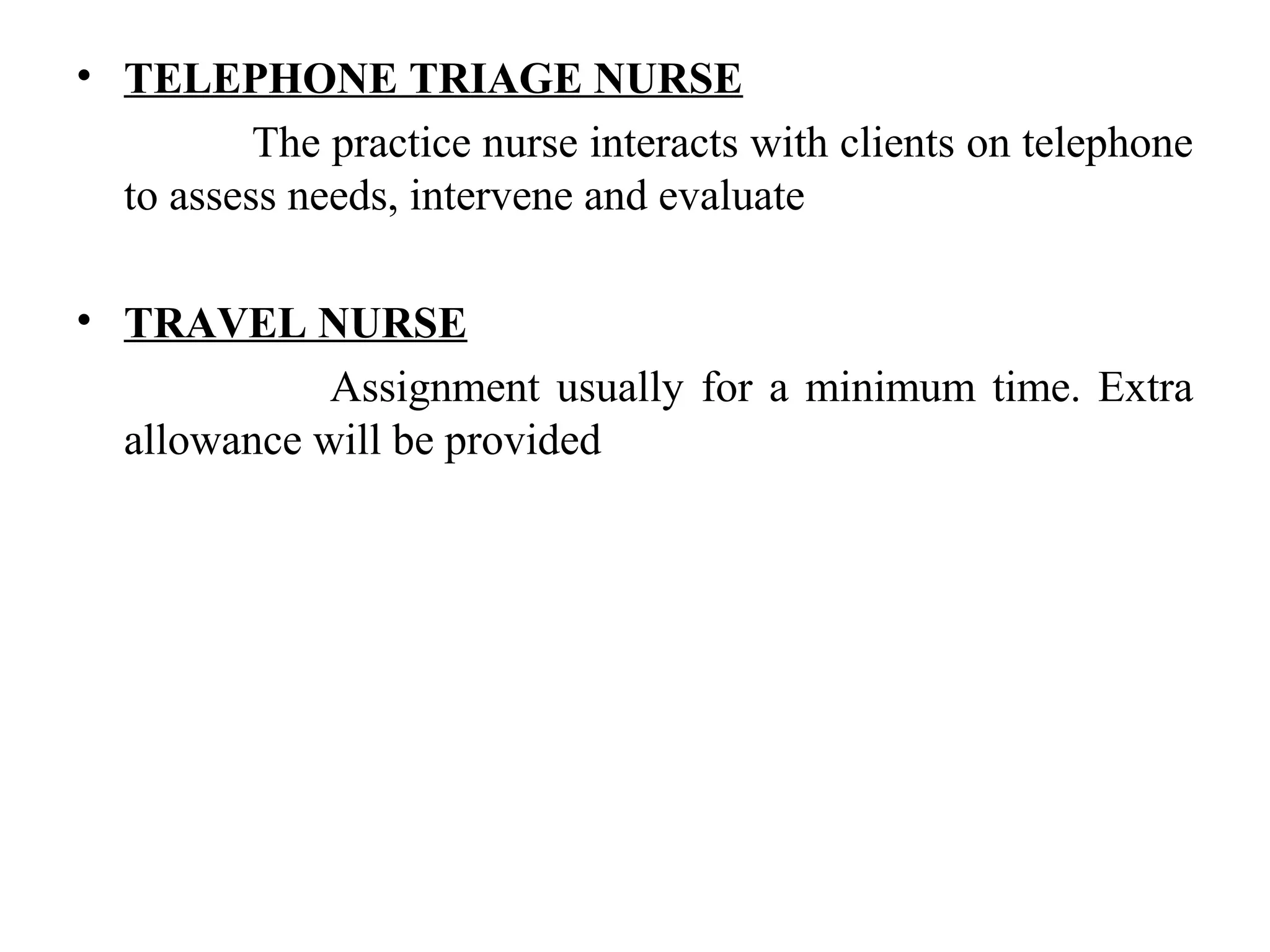 • TELEPHONE TRIAGE NURSE
The practice nurse interacts with clients on telephone
to assess needs, intervene and evaluate
• TRAVEL NURSE
Assignment usually for a minimum time. Extra
allowance will be provided
 