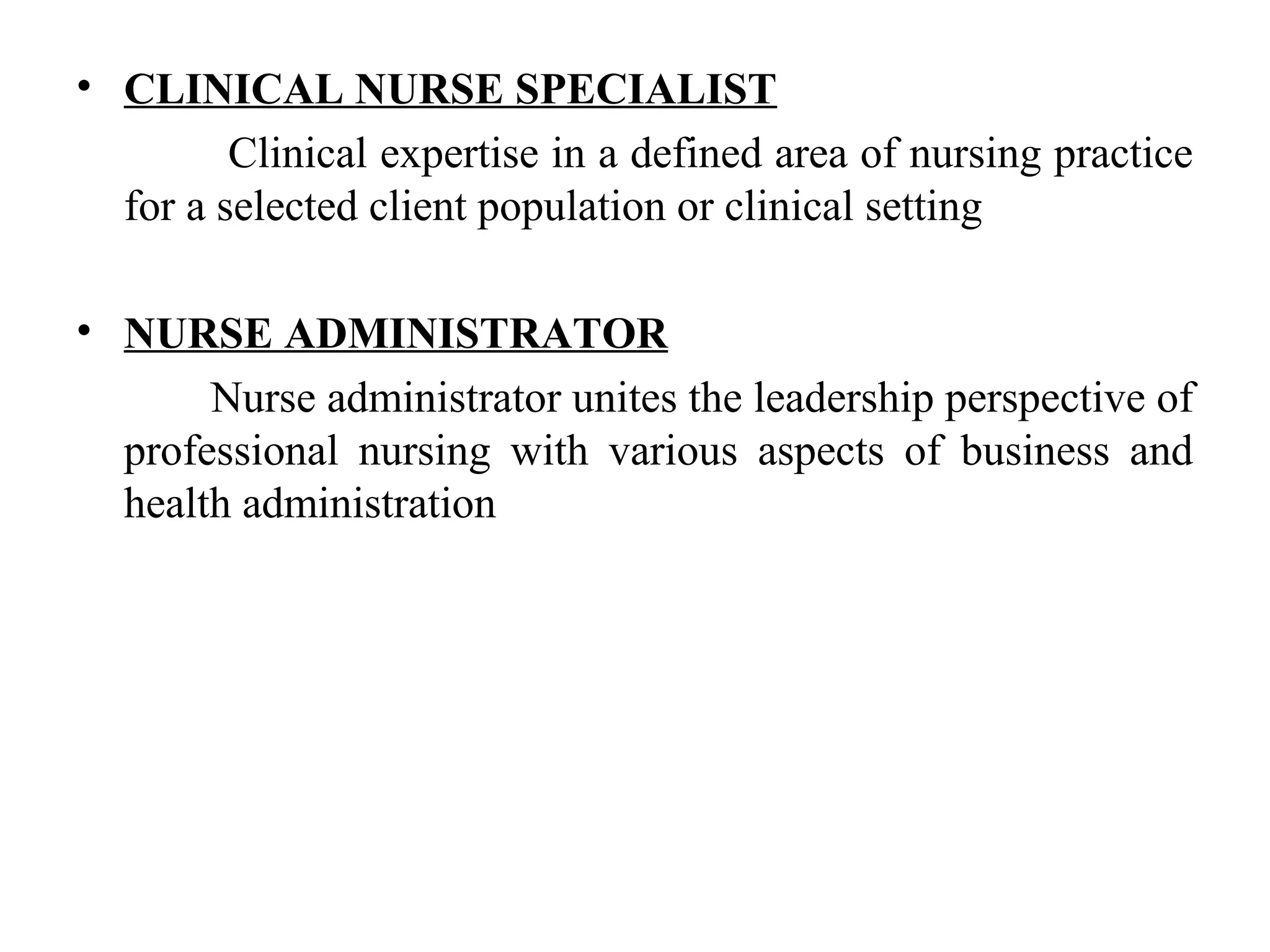 • CLINICAL NURSE SPECIALIST
Clinical expertise in a defined area of nursing practice
for a selected client population or clinical setting
• NURSE ADMINISTRATOR
Nurse administrator unites the leadership perspective of
professional nursing with various aspects of business and
health administration
 