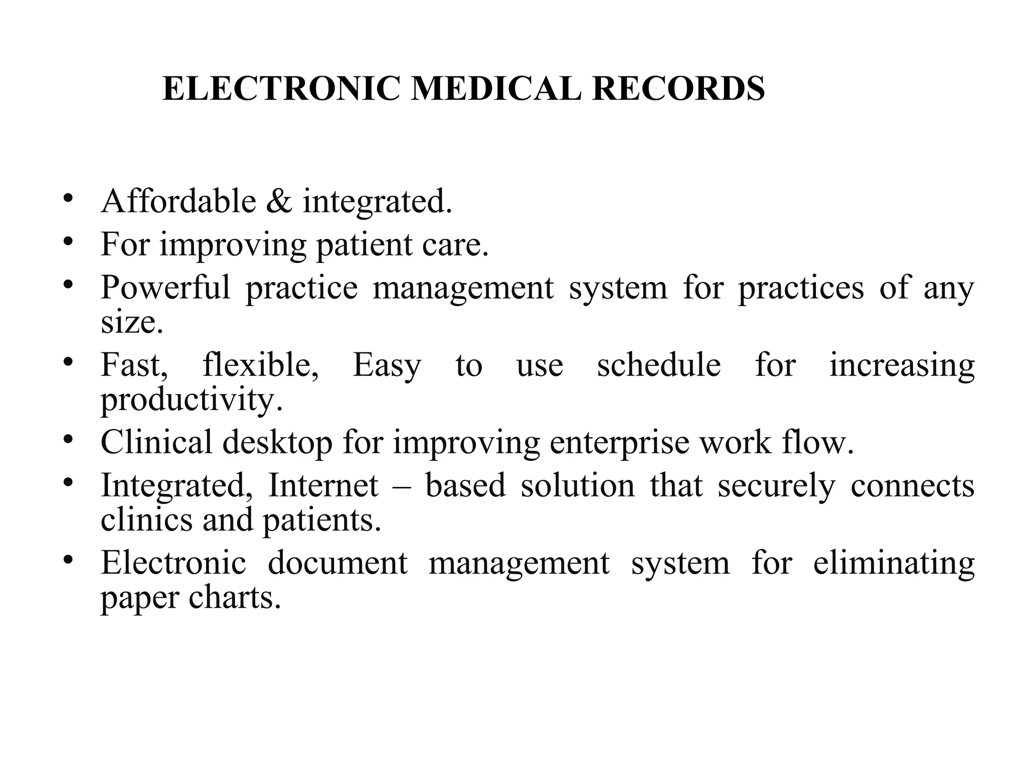 ELECTRONIC MEDICAL RECORDS
• Affordable & integrated.
• For improving patient care.
• Powerful practice management system for practices of any
size.
• Fast, flexible, Easy to use schedule for increasing
productivity.
• Clinical desktop for improving enterprise work flow.
• Integrated, Internet – based solution that securely connects
clinics and patients.
• Electronic document management system for eliminating
paper charts.
 