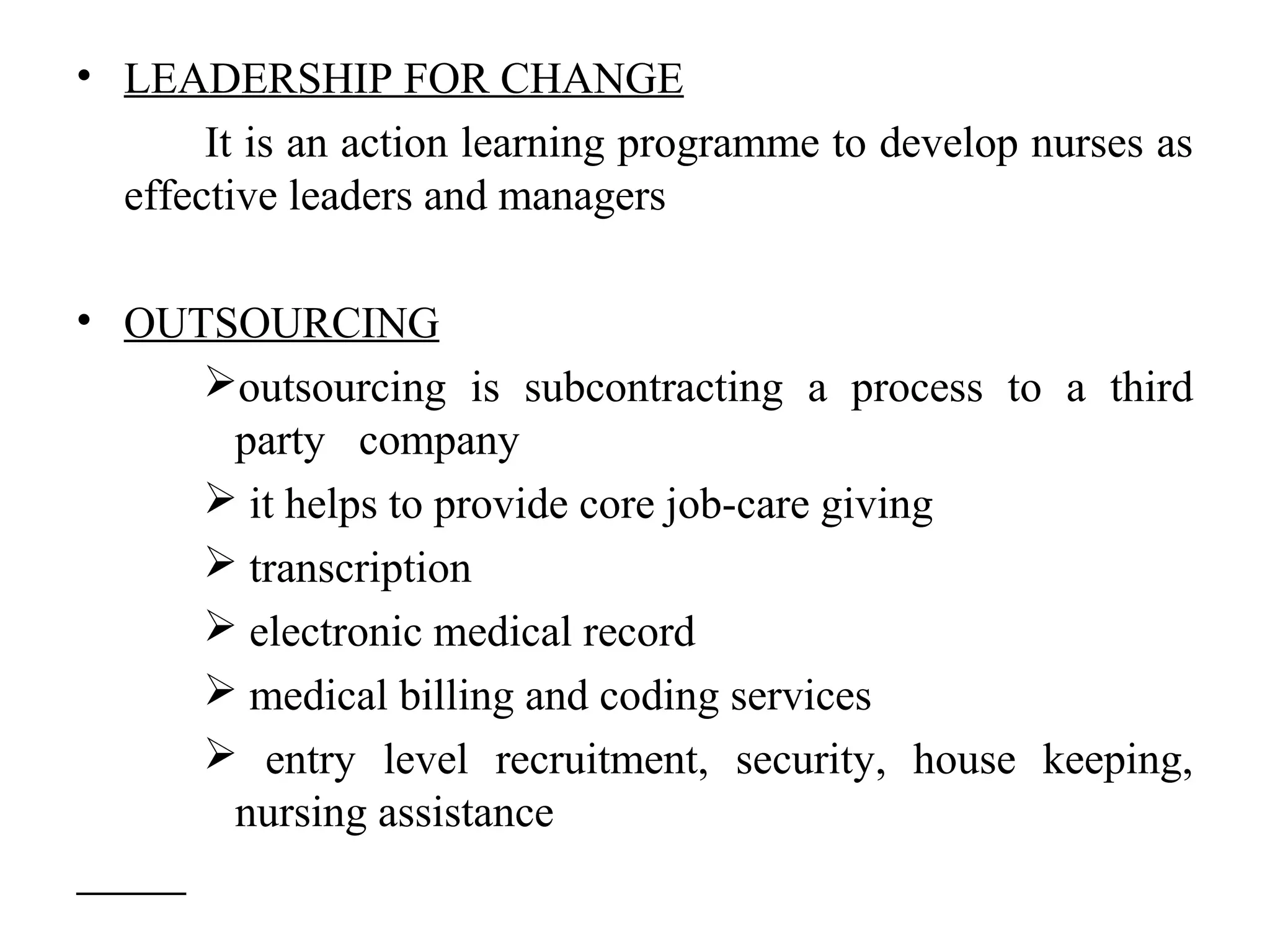 • LEADERSHIP FOR CHANGE
It is an action learning programme to develop nurses as
effective leaders and managers
• OUTSOURCING
outsourcing is subcontracting a process to a third
party company
 it helps to provide core job-care giving
 transcription
 electronic medical record
 medical billing and coding services
 entry level recruitment, security, house keeping,
nursing assistance
 