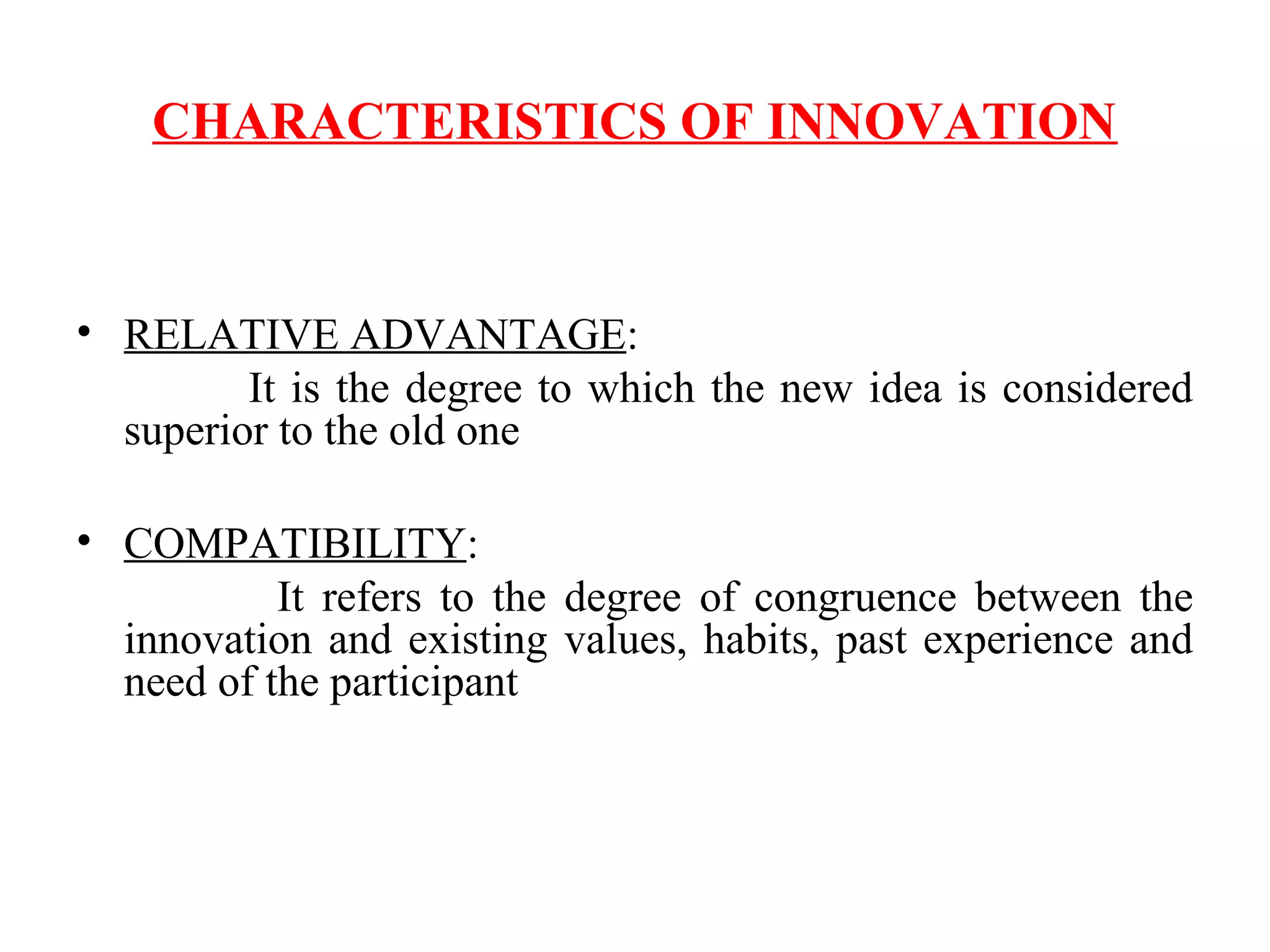 CHARACTERISTICS OF INNOVATION
• RELATIVE ADVANTAGE:
It is the degree to which the new idea is considered
superior to the old one
• COMPATIBILITY:
It refers to the degree of congruence between the
innovation and existing values, habits, past experience and
need of the participant
 