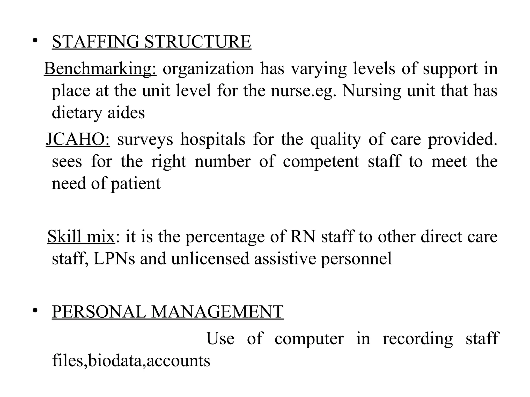 • STAFFING STRUCTURE
Benchmarking: organization has varying levels of support in
place at the unit level for the nurse.eg. Nursing unit that has
dietary aides
JCAHO: surveys hospitals for the quality of care provided.
sees for the right number of competent staff to meet the
need of patient
Skill mix: it is the percentage of RN staff to other direct care
staff, LPNs and unlicensed assistive personnel
• PERSONAL MANAGEMENT
Use of computer in recording staff
files,biodata,accounts
 