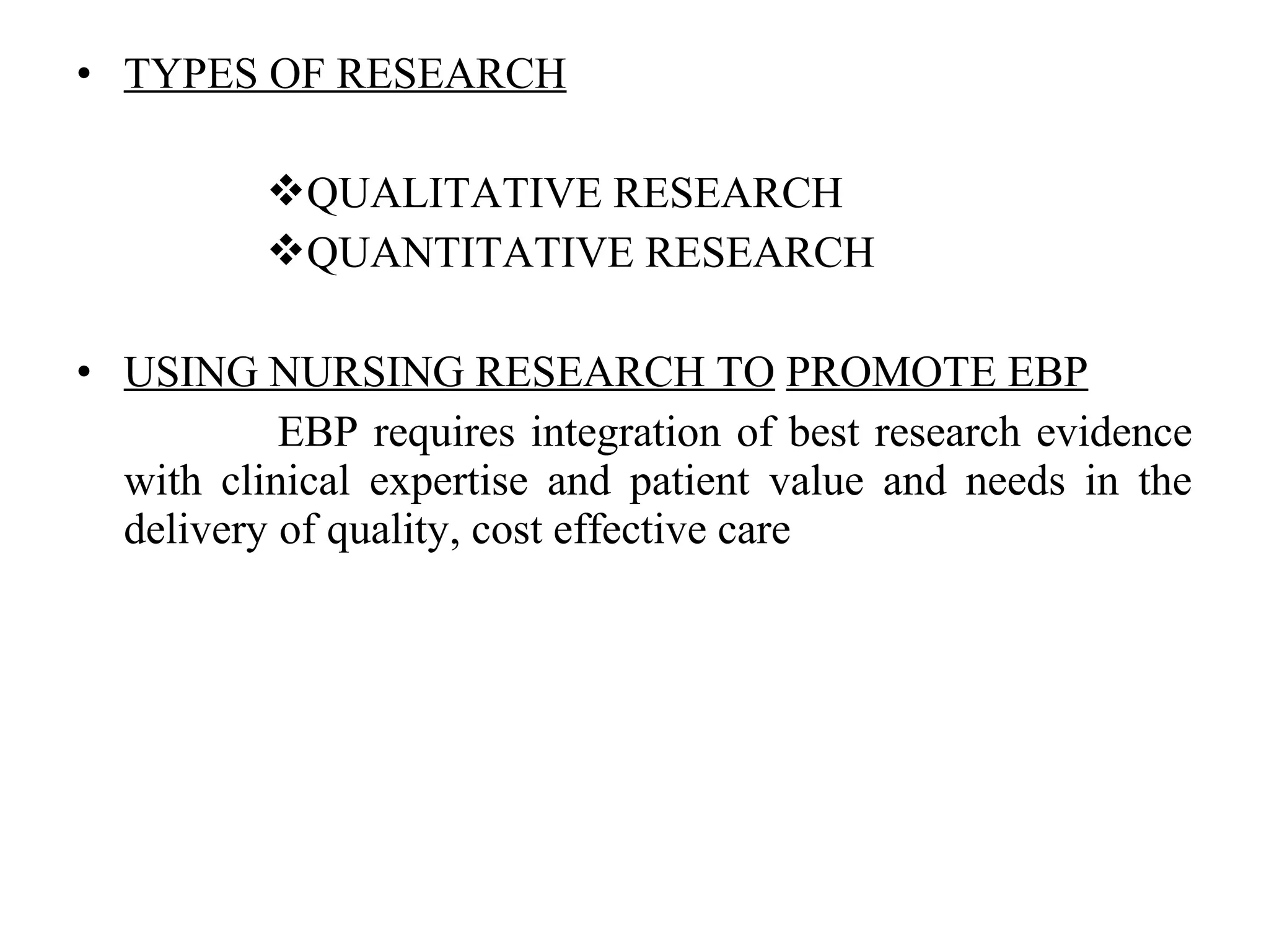 • TYPES OF RESEARCH
QUALITATIVE RESEARCH
QUANTITATIVE RESEARCH
• USING NURSING RESEARCH TO PROMOTE EBP
EBP requires integration of best research evidence
with clinical expertise and patient value and needs in the
delivery of quality, cost effective care
 
