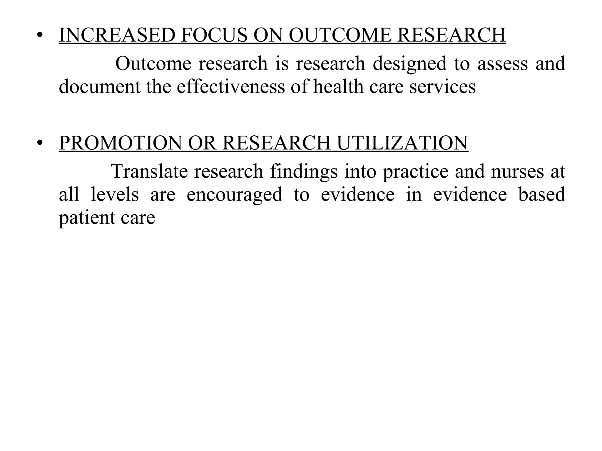 • INCREASED FOCUS ON OUTCOME RESEARCH
Outcome research is research designed to assess and
document the effectiveness of health care services
• PROMOTION OR RESEARCH UTILIZATION
Translate research findings into practice and nurses at
all levels are encouraged to evidence in evidence based
patient care
 