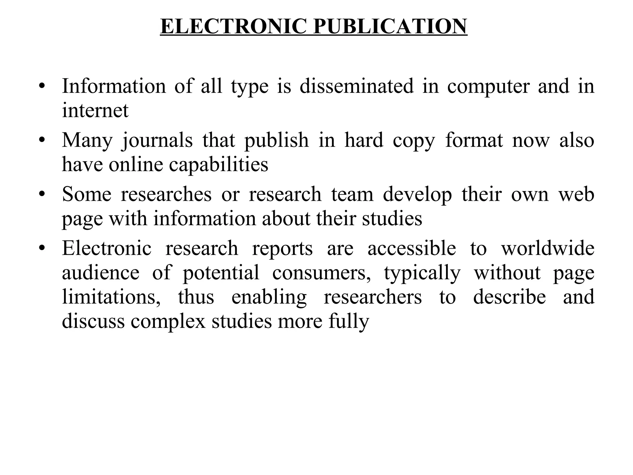 ELECTRONIC PUBLICATION
• Information of all type is disseminated in computer and in
internet
• Many journals that publish in hard copy format now also
have online capabilities
• Some researches or research team develop their own web
page with information about their studies
• Electronic research reports are accessible to worldwide
audience of potential consumers, typically without page
limitations, thus enabling researchers to describe and
discuss complex studies more fully
 