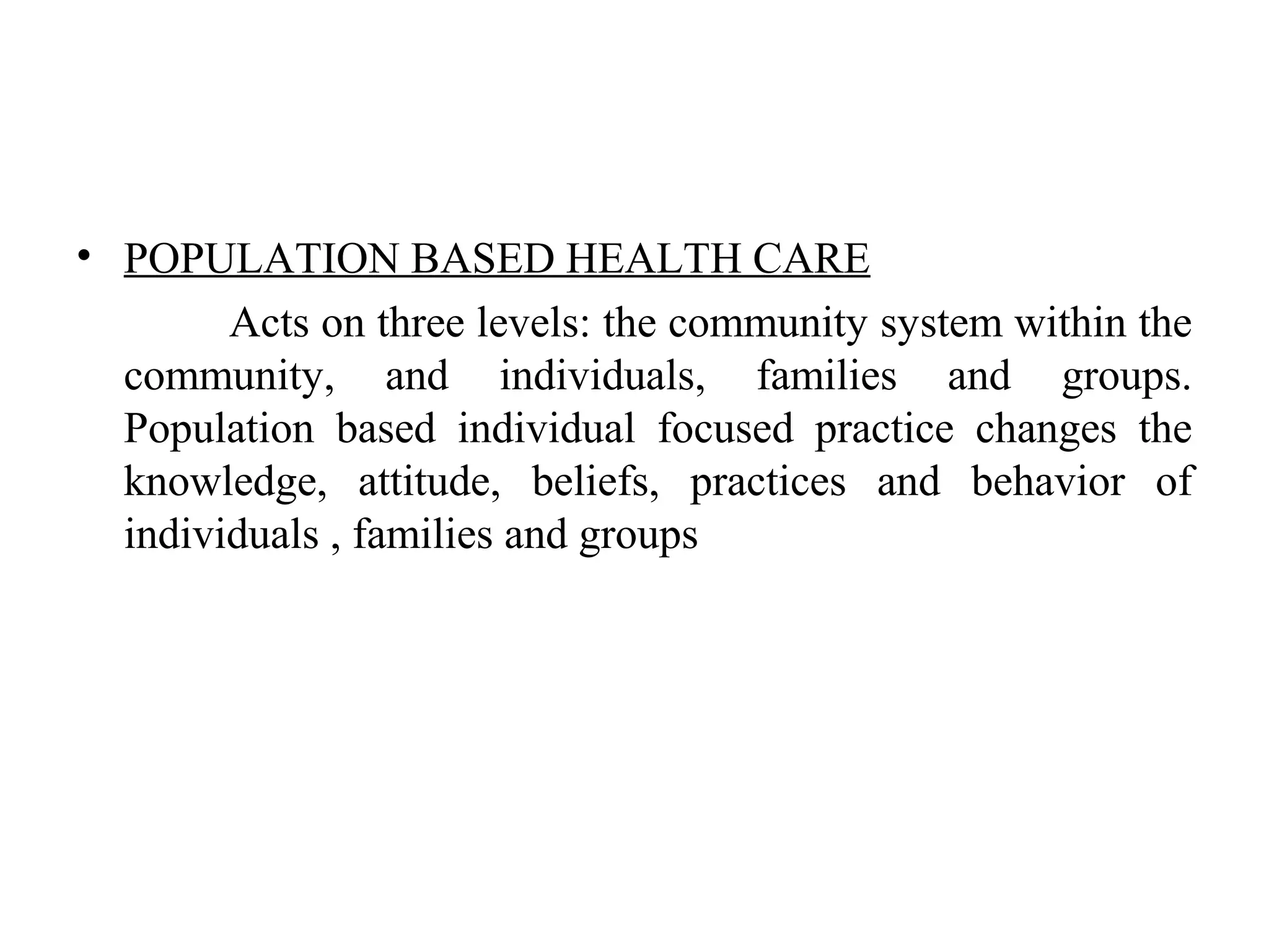 • POPULATION BASED HEALTH CARE
Acts on three levels: the community system within the
community, and individuals, families and groups.
Population based individual focused practice changes the
knowledge, attitude, beliefs, practices and behavior of
individuals , families and groups
 