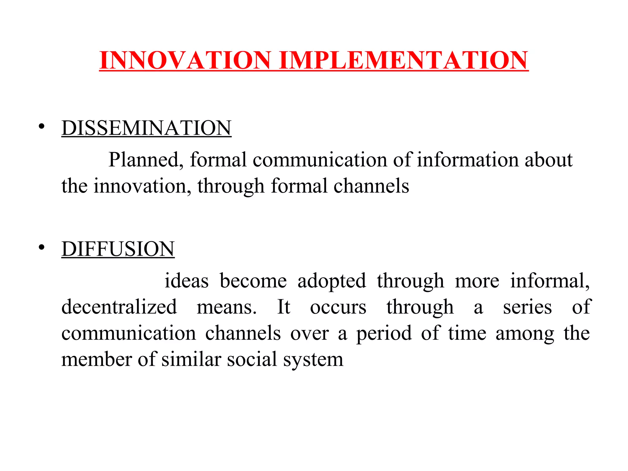 INNOVATION IMPLEMENTATION
• DISSEMINATION
Planned, formal communication of information about
the innovation, through formal channels
• DIFFUSION
ideas become adopted through more informal,
decentralized means. It occurs through a series of
communication channels over a period of time among the
member of similar social system
 