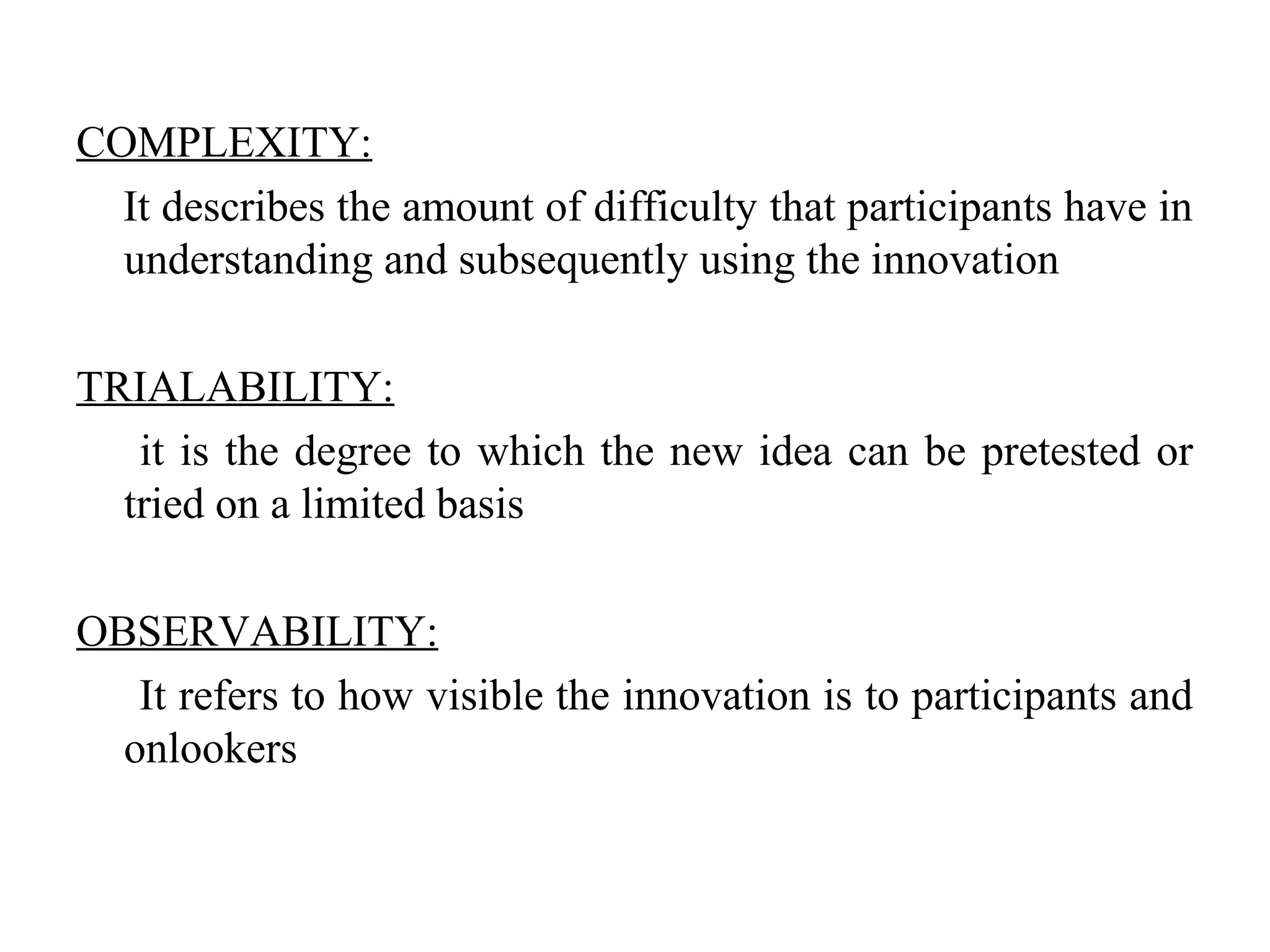 COMPLEXITY:
It describes the amount of difficulty that participants have in
understanding and subsequently using the innovation
TRIALABILITY:
it is the degree to which the new idea can be pretested or
tried on a limited basis
OBSERVABILITY:
It refers to how visible the innovation is to participants and
onlookers
 
