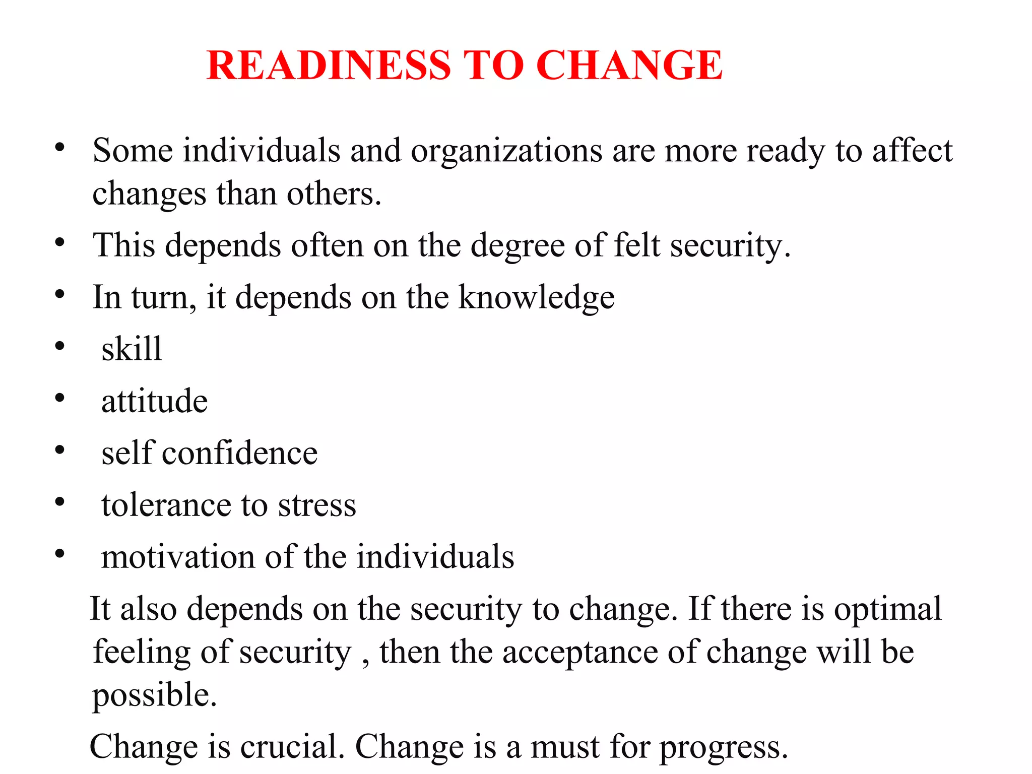 READINESS TO CHANGE
• Some individuals and organizations are more ready to affect
changes than others.
• This depends often on the degree of felt security.
• In turn, it depends on the knowledge
• skill
• attitude
• self confidence
• tolerance to stress
• motivation of the individuals
It also depends on the security to change. If there is optimal
feeling of security , then the acceptance of change will be
possible.
Change is crucial. Change is a must for progress.
 