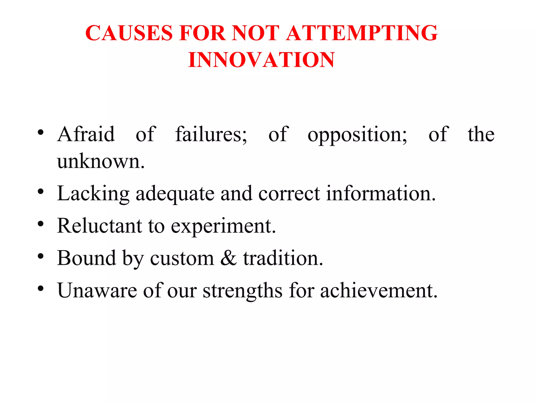 CAUSES FOR NOT ATTEMPTING
INNOVATION
• Afraid of failures; of opposition; of the
unknown.
• Lacking adequate and correct information.
• Reluctant to experiment.
• Bound by custom & tradition.
• Unaware of our strengths for achievement.
 