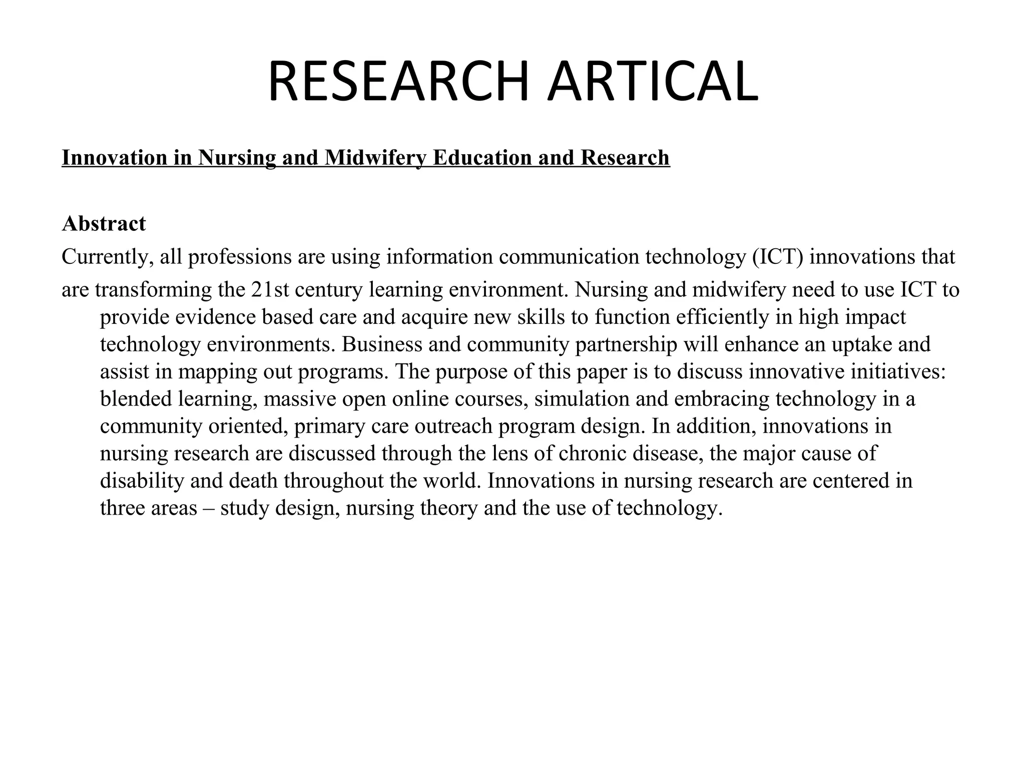 RESEARCH ARTICAL
Innovation in Nursing and Midwifery Education and Research
Abstract
Currently, all professions are using information communication technology (ICT) innovations that
are transforming the 21st century learning environment. Nursing and midwifery need to use ICT to
provide evidence based care and acquire new skills to function efficiently in high impact
technology environments. Business and community partnership will enhance an uptake and
assist in mapping out programs. The purpose of this paper is to discuss innovative initiatives:
blended learning, massive open online courses, simulation and embracing technology in a
community oriented, primary care outreach program design. In addition, innovations in
nursing research are discussed through the lens of chronic disease, the major cause of
disability and death throughout the world. Innovations in nursing research are centered in
three areas – study design, nursing theory and the use of technology.
 