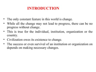 INTRODUCTION
• The only constant feature in this world is change.
• While all the change may not lead to progress, there can be no
progress without change.
• This is true for the individual, institution, organization or the
country.
• Civilization owes its existence to change.
• The success or even survival of an institution or organization on
depends on making necessary changes.
 