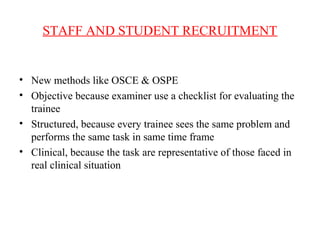 STAFF AND STUDENT RECRUITMENT
• New methods like OSCE & OSPE
• Objective because examiner use a checklist for evaluating the
trainee
• Structured, because every trainee sees the same problem and
performs the same task in same time frame
• Clinical, because the task are representative of those faced in
real clinical situation
 