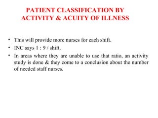 PATIENT CLASSIFICATION BY
ACTIVITY & ACUITY OF ILLNESS
• This will provide more nurses for each shift.
• INC says 1 : 9 / shift.
• In areas where they are unable to use that ratio, an activity
study is done & they come to a conclusion about the number
of needed staff nurses.
 