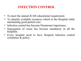 INFECTION CONTROL
• To meet the annual JCAH educational requirement.
• To identify available resources which in the Hospital while
maintaining good patient care.
• Infection control has become Paramount importance.
• Segregation of waste has become mandatory in all the
hospitals.
• Every hospital need to have Hospital infection control
committee & policy.
 
