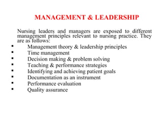 MANAGEMENT & LEADERSHIP
Nursing leaders and managers are exposed to different
management principles relevant to nursing practice. They
are as follows:
 Management theory & leadership principles
 Time management
 Decision making & problem solving
 Teaching & performance strategies
 Identifying and achieving patient goals
 Documentation as an instrument
 Performance evaluation
 Quality assurance
 