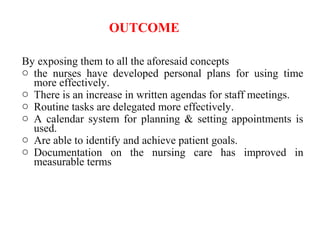 OUTCOME
By exposing them to all the aforesaid concepts
o the nurses have developed personal plans for using time
more effectively.
o There is an increase in written agendas for staff meetings.
o Routine tasks are delegated more effectively.
o A calendar system for planning & setting appointments is
used.
o Are able to identify and achieve patient goals.
o Documentation on the nursing care has improved in
measurable terms
 