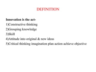 DEFINITION
Innovation is the act-
1)Constructive thinking
2)Grouping knowledge
3)Skill
4)Attitude into original & new ideas
5)Critical thinking imagination plan action achieve objective
 