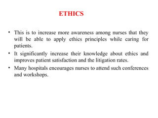 ETHICS
• This is to increase more awareness among nurses that they
will be able to apply ethics principles while caring for
patients.
• It significantly increase their knowledge about ethics and
improves patient satisfaction and the litigation rates.
• Many hospitals encourages nurses to attend such conferences
and workshops.
 
