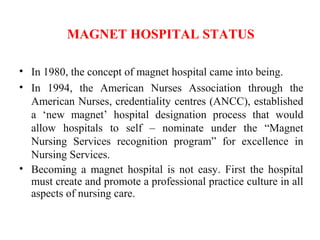 MAGNET HOSPITAL STATUS
• In 1980, the concept of magnet hospital came into being.
• In 1994, the American Nurses Association through the
American Nurses, credentiality centres (ANCC), established
a ‘new magnet’ hospital designation process that would
allow hospitals to self – nominate under the “Magnet
Nursing Services recognition program” for excellence in
Nursing Services.
• Becoming a magnet hospital is not easy. First the hospital
must create and promote a professional practice culture in all
aspects of nursing care.
 