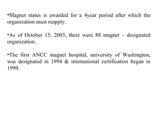 •Magnet status is awarded for a 4year period after which the
organization must reapply.
•As of October 15, 2003, there were 88 magnet – designated
organization.
•The first ANCC magnet hospital, university of Washington,
was designated in 1994 & international certification began in
1999.
 