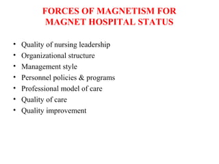 FORCES OF MAGNETISM FOR
MAGNET HOSPITAL STATUS
• Quality of nursing leadership
• Organizational structure
• Management style
• Personnel policies & programs
• Professional model of care
• Quality of care
• Quality improvement
 