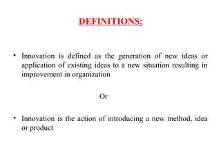 DEFINITIONS:
• Innovation is defined as the generation of new ideas or
application of existing ideas to a new situation resulting in
improvement in organization
Or
• Innovation is the action of introducing a new method, idea
or product
 