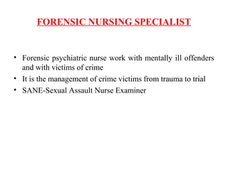 FORENSIC NURSING SPECIALIST
• Forensic psychiatric nurse work with mentally ill offenders
and with victims of crime
• It is the management of crime victims from trauma to trial
• SANE-Sexual Assault Nurse Examiner
 