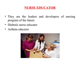 NURSE EDUCATOR
• They are the leaders and developers of nursing
program of the future
• Diabetic nurse educator
• Asthma educator
 