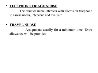 • TELEPHONE TRIAGE NURSE
The practice nurse interacts with clients on telephone
to assess needs, intervene and evaluate
• TRAVEL NURSE
Assignment usually for a minimum time. Extra
allowance will be provided
 