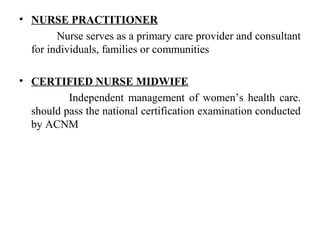 • NURSE PRACTITIONER
Nurse serves as a primary care provider and consultant
for individuals, families or communities
• CERTIFIED NURSE MIDWIFE
Independent management of women’s health care.
should pass the national certification examination conducted
by ACNM
 