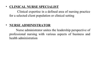• CLINICAL NURSE SPECIALIST
Clinical expertise in a defined area of nursing practice
for a selected client population or clinical setting
• NURSE ADMINISTRATOR
Nurse administrator unites the leadership perspective of
professional nursing with various aspects of business and
health administration
 