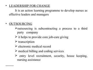 • LEADERSHIP FOR CHANGE
It is an action learning programme to develop nurses as
effective leaders and managers
• OUTSOURCING
outsourcing is subcontracting a process to a third
party company
 it helps to provide core job-care giving
 transcription
 electronic medical record
 medical billing and coding services
 entry level recruitment, security, house keeping,
nursing assistance
 