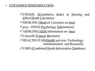 • EXPANDED DISSEMINATION
CINAHL (CCumulative Index to Nursing and
Allied Heath Literature)
MEDLINE (Medical Literature on line)
psyc –INFO( Psychology Information)
AIDSLINE(AIDS information on- line)
Cancerlit (Cancer literature)
HEALTH STAR(Health services Technology,
Administration and Research)
CHID (Combined Heath Information Database)
 